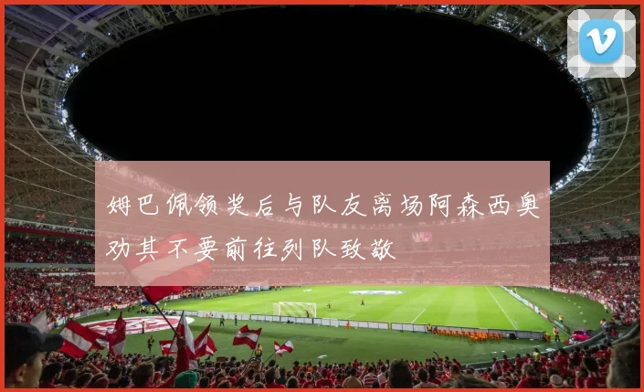 姆巴佩领奖后与队友离场阿森西奥劝其不要前往列队致敬