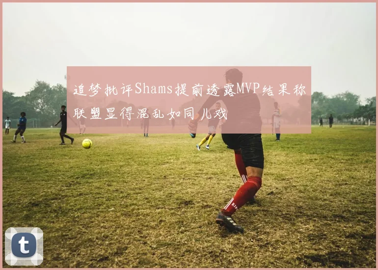 追梦批评Shams提前透露MVP结果称联盟显得混乱如同儿戏