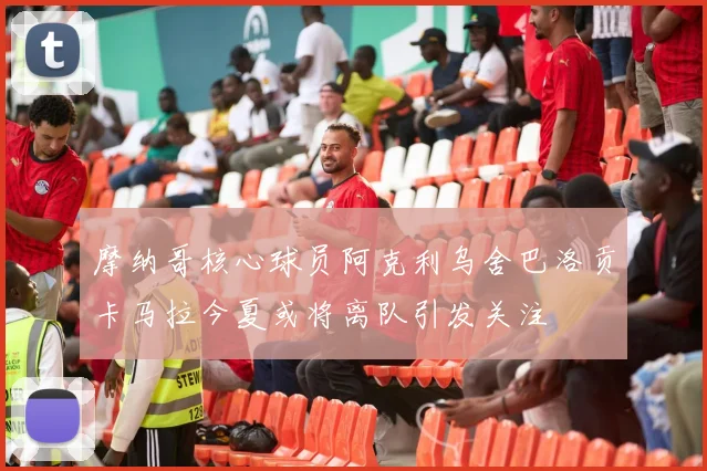 摩纳哥核心球员阿克利乌舍巴洛贡卡马拉今夏或将离队引发关注