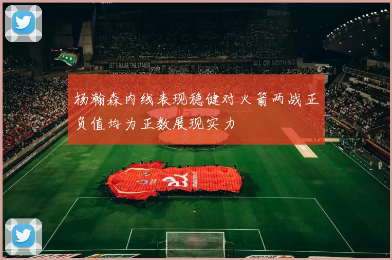 杨瀚森内线表现稳健对火箭两战正负值均为正数展现实力