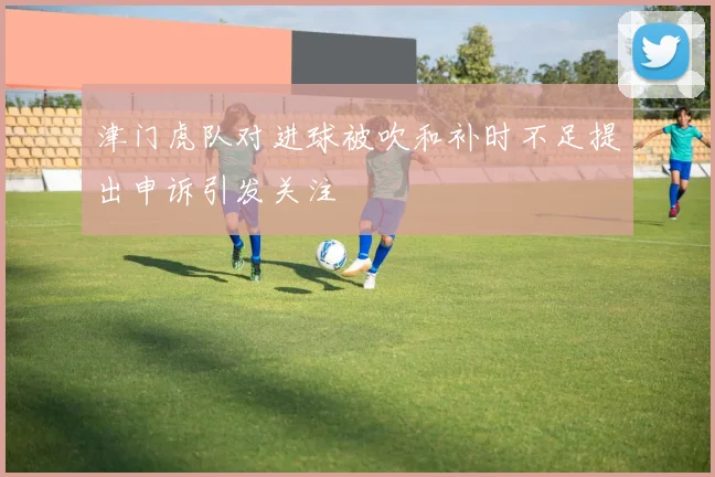 津门虎队对进球被吹和补时不足提出申诉引发关注