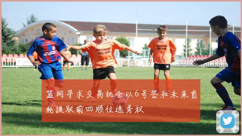 篮网寻求交易机会以6号签和未来首轮换取前四顺位选秀权