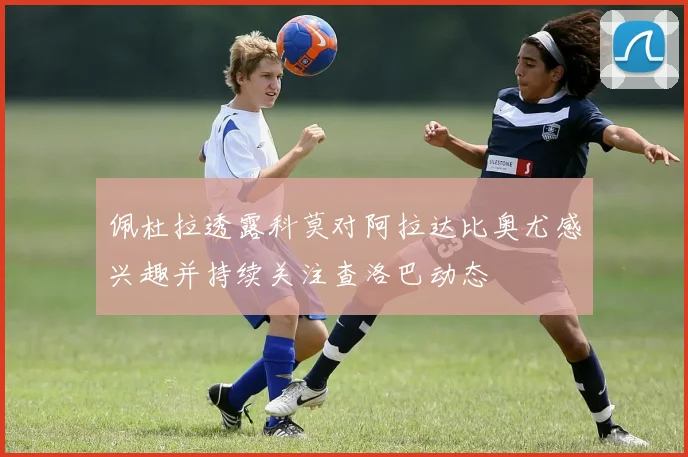佩杜拉透露科莫对阿拉达比奥尤感兴趣并持续关注查洛巴动态