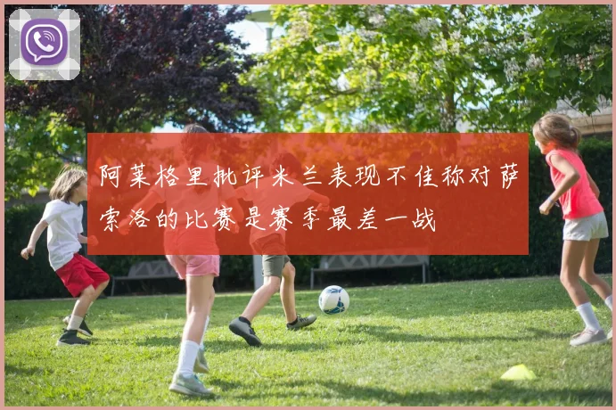 阿莱格里批评米兰表现不佳称对萨索洛的比赛是赛季最差一战