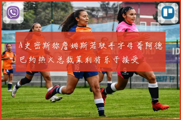 A史密斯称詹姆斯若联手字母哥阿德巴约热火总裁莱利将乐于接受