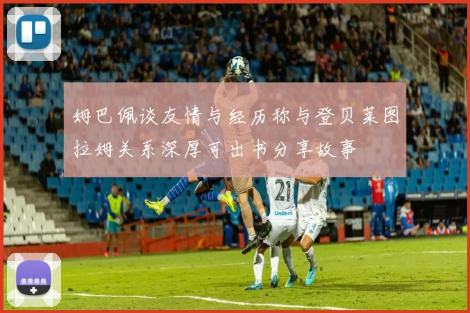 姆巴佩谈友情与经历称与登贝莱图拉姆关系深厚可出书分享故事
