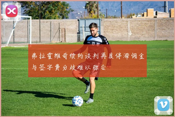 弗拉霍维奇续约谈判再度停滞佣金与签字费分歧难以弥合