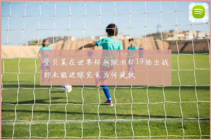 登贝莱在世界杯和欧洲杯19场出战却未能进球究竟为何疲软