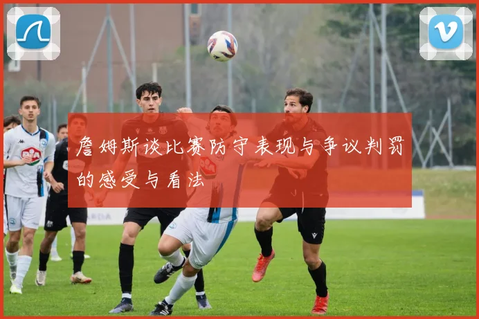 詹姆斯谈比赛防守表现与争议判罚的感受与看法