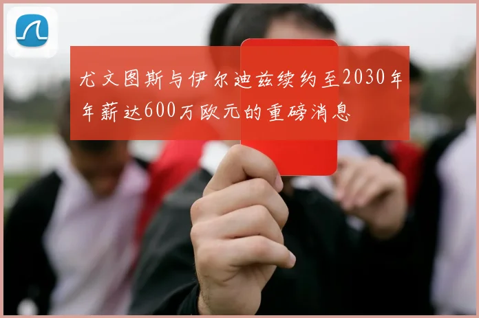 尤文图斯与伊尔迪兹续约至2030年年薪达600万欧元的重磅消息