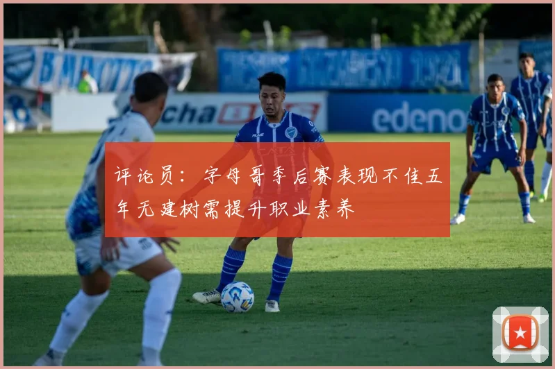 评论员：字母哥季后赛表现不佳五年无建树需提升职业素养