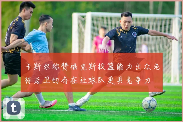 卡斯尔称赞福克斯投篮能力出众老将后卫的存在让球队更具竞争力