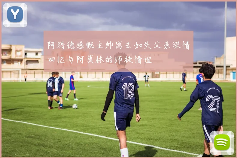 阿玛德感慨主帅离去如失父亲深情回忆与阿莫林的师徒情谊