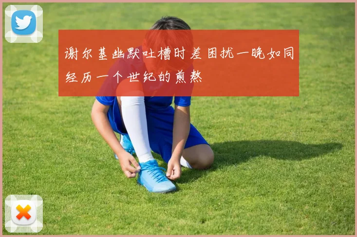 谢尔基幽默吐槽时差困扰一晚如同经历一个世纪的煎熬