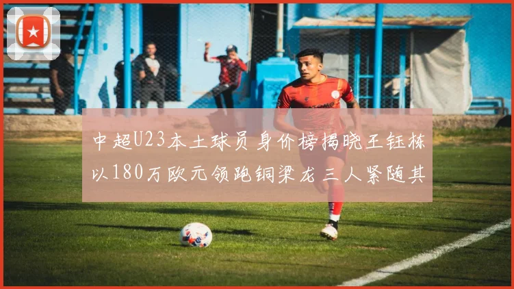 中超U23本土球员身价榜揭晓王钰栋以180万欧元领跑铜梁龙三人紧随其后
