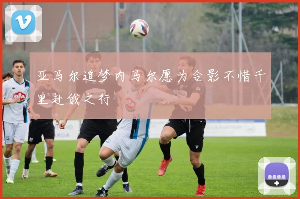 亚马尔追梦内马尔愿为合影不惜千里赴俄之行