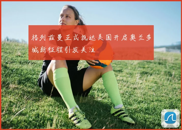 格列兹曼正式抵达美国开启奥兰多城新征程引发关注