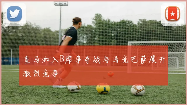 皇马加入B席争夺战与马竞巴萨展开激烈竞争