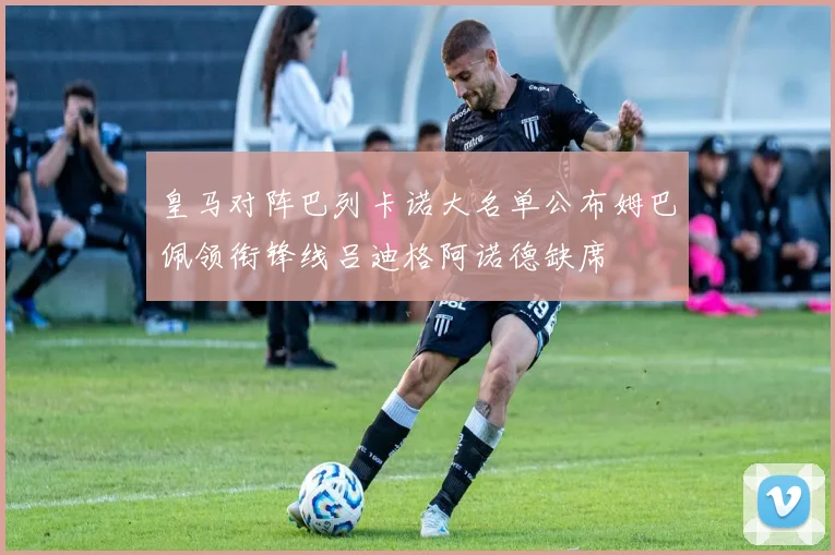 皇马对阵巴列卡诺大名单公布姆巴佩领衔锋线吕迪格阿诺德缺席