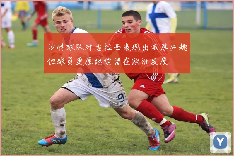 沙特球队对吉拉西表现出浓厚兴趣但球员更愿继续留在欧洲发展